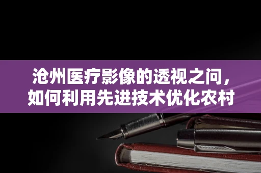 沧州医疗影像的透视之问，如何利用先进技术优化农村地区放射诊断？