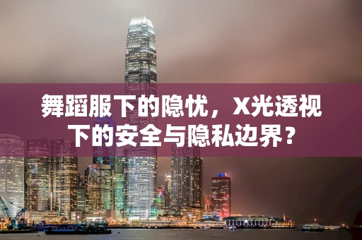 舞蹈服下的隐忧，X光透视下的安全与隐私边界？