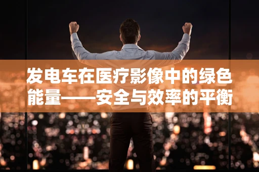发电车在医疗影像中的绿色能量——安全与效率的平衡点何在？