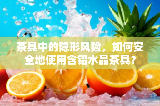 茶具中的隐形风险，如何安全地使用含铅水晶茶具？