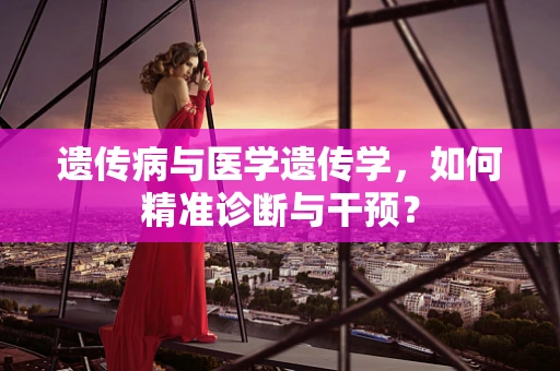 遗传病与医学遗传学，如何精准诊断与干预？