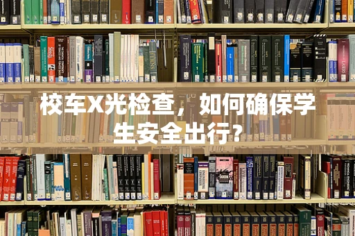 校车X光检查，如何确保学生安全出行？