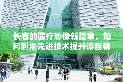 长春的医疗影像新篇章，如何利用先进技术提升诊断精度？