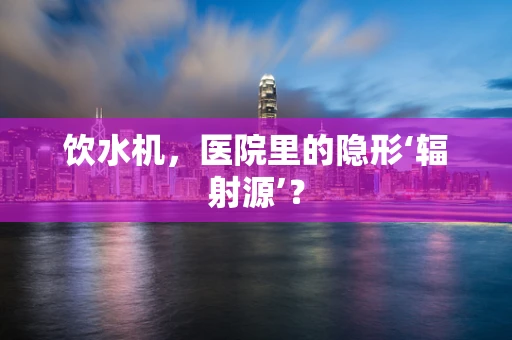 饮水机，医院里的隐形‘辐射源’？