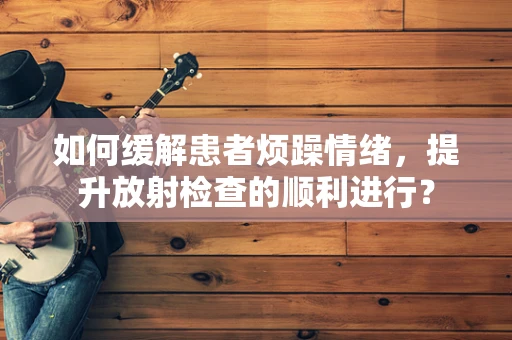 如何缓解患者烦躁情绪，提升放射检查的顺利进行？