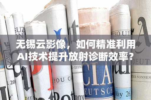 无锡云影像，如何精准利用AI技术提升放射诊断效率？