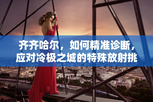 齐齐哈尔，如何精准诊断，应对冷极之城的特殊放射挑战？