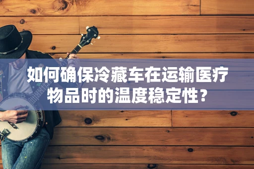 如何确保冷藏车在运输医疗物品时的温度稳定性？