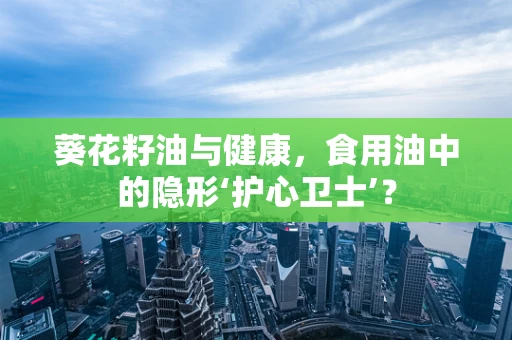 葵花籽油与健康，食用油中的隐形‘护心卫士’？