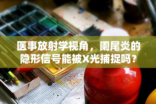 医事放射学视角，阑尾炎的隐形信号能被X光捕捉吗？