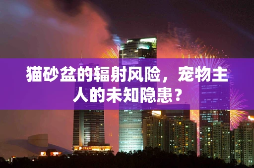 猫砂盆的辐射风险，宠物主人的未知隐患？