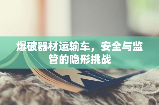 爆破器材运输车，安全与监管的隐形挑战
