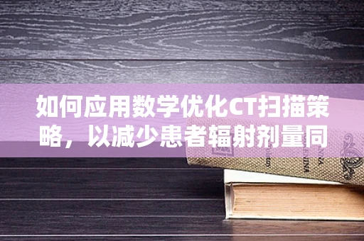 如何应用数学优化CT扫描策略，以减少患者辐射剂量同时保证诊断质量？