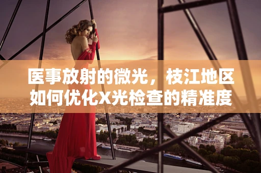 医事放射的微光，枝江地区如何优化X光检查的精准度与舒适度？