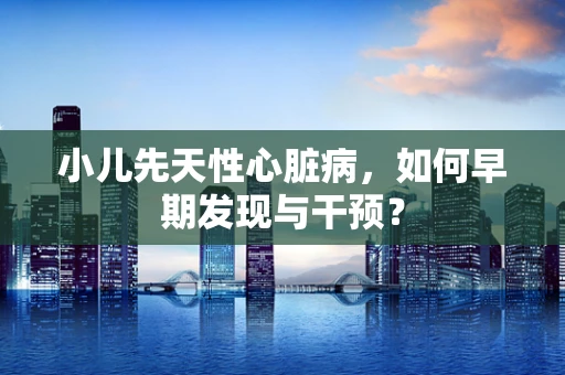 小儿先天性心脏病，如何早期发现与干预？
