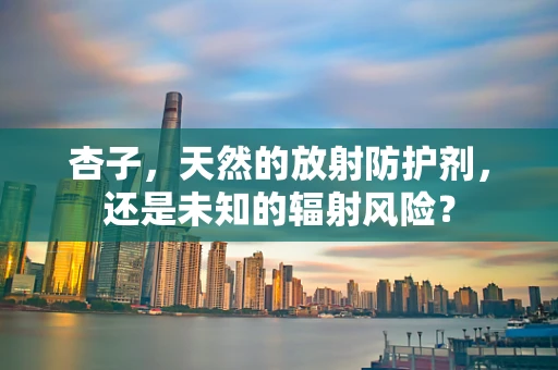 杏子，天然的放射防护剂，还是未知的辐射风险？