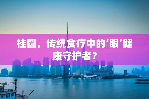 桂圆，传统食疗中的‘眼’健康守护者？