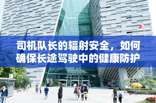 司机队长的辐射安全，如何确保长途驾驶中的健康防护？