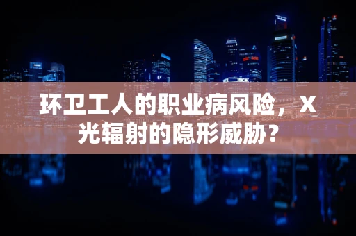 环卫工人的职业病风险，X光辐射的隐形威胁？