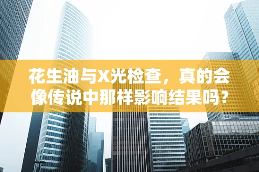 花生油与X光检查，真的会像传说中那样影响结果吗？