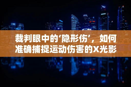 裁判眼中的‘隐形伤’，如何准确捕捉运动伤害的X光影像？