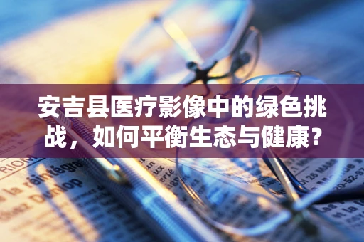 安吉县医疗影像中的绿色挑战，如何平衡生态与健康？