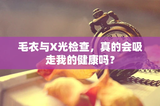 毛衣与X光检查，真的会吸走我的健康吗？