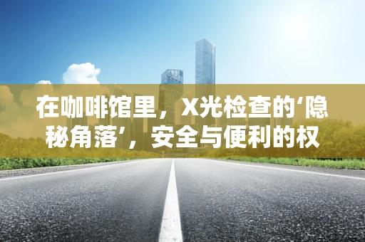 在咖啡馆里，X光检查的‘隐秘角落’，安全与便利的权衡？