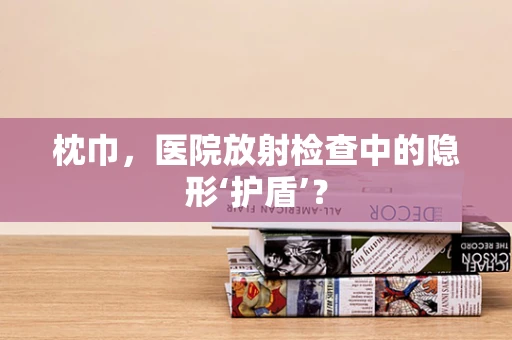 枕巾，医院放射检查中的隐形‘护盾’？