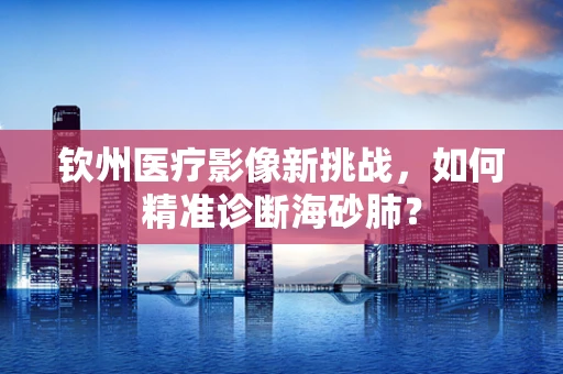 钦州医疗影像新挑战，如何精准诊断海砂肺？