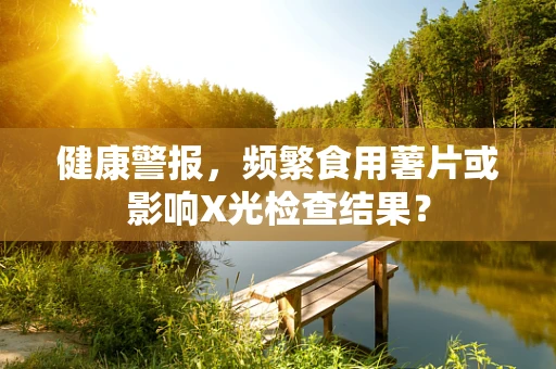 健康警报，频繁食用薯片或影响X光检查结果？