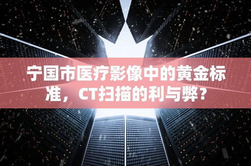 宁国市医疗影像中的黄金标准，CT扫描的利与弊？