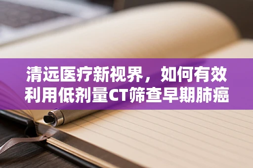 清远医疗新视界，如何有效利用低剂量CT筛查早期肺癌？