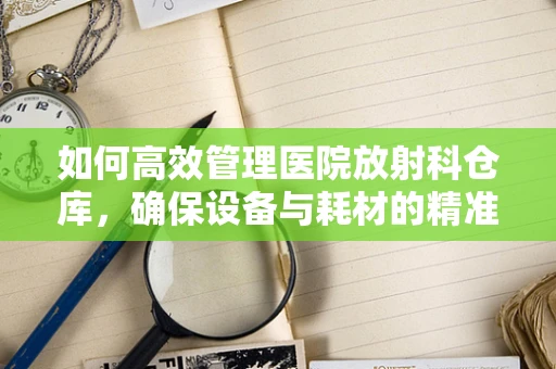 如何高效管理医院放射科仓库，确保设备与耗材的精准供应？