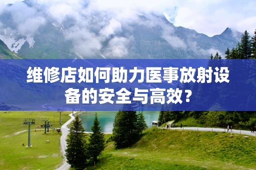 维修店如何助力医事放射设备的安全与高效？