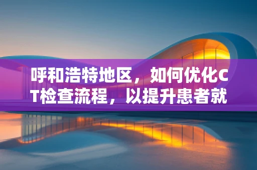 呼和浩特地区，如何优化CT检查流程，以提升患者就医体验？