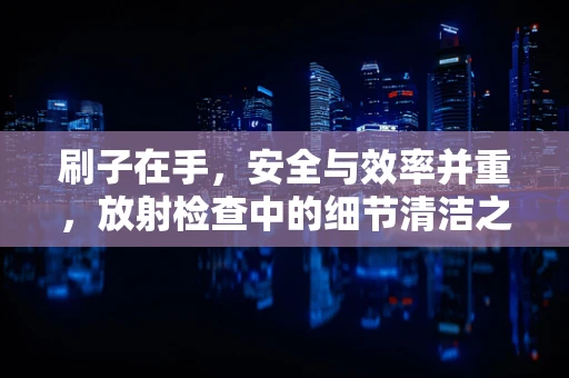 刷子在手，安全与效率并重，放射检查中的细节清洁之道