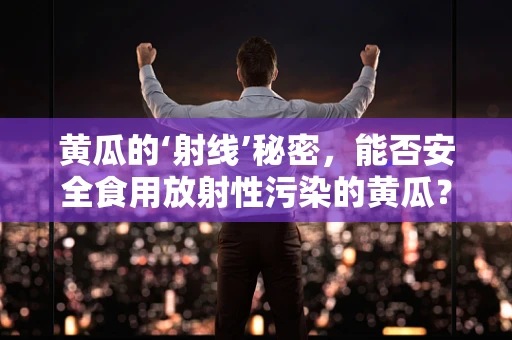 黄瓜的‘射线’秘密，能否安全食用放射性污染的黄瓜？