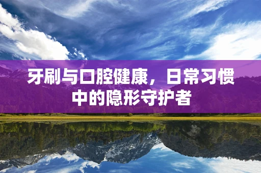 牙刷与口腔健康，日常习惯中的隐形守护者