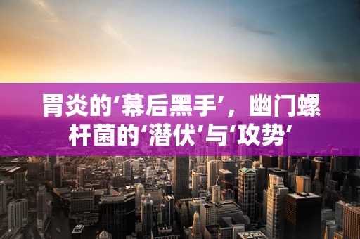 胃炎的‘幕后黑手’，幽门螺杆菌的‘潜伏’与‘攻势’