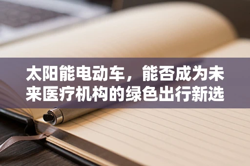 太阳能电动车，能否成为未来医疗机构的绿色出行新选择？