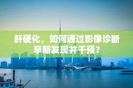 肝硬化，如何通过影像诊断早期发现并干预？