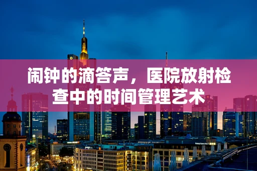 闹钟的滴答声，医院放射检查中的时间管理艺术