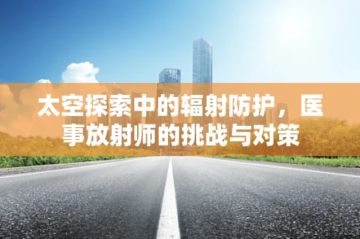 太空探索中的辐射防护，医事放射师的挑战与对策