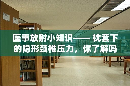 医事放射小知识—— 枕套下的隐形颈椎压力，你了解吗？