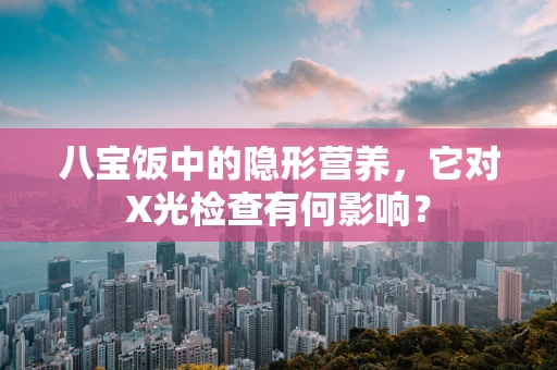 八宝饭中的隐形营养，它对X光检查有何影响？