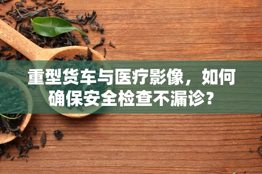 重型货车与医疗影像，如何确保安全检查不漏诊？
