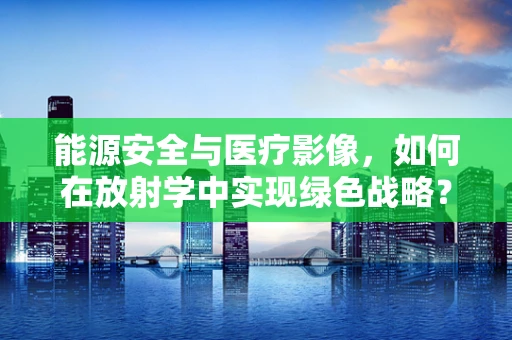 能源安全与医疗影像，如何在放射学中实现绿色战略？