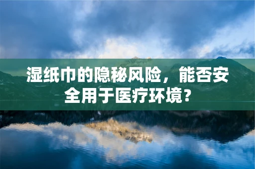 湿纸巾的隐秘风险，能否安全用于医疗环境？