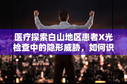 医疗探索白山地区患者X光检查中的隐形威胁，如何识别并应对白山石棉肺？